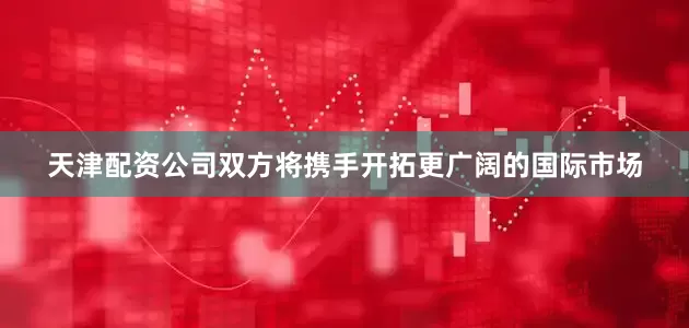 天津配资公司双方将携手开拓更广阔的国际市场