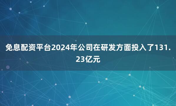 免息配资平台2024年公司在研发方面投入了131.23亿元