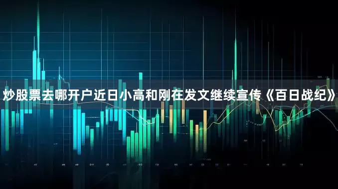 炒股票去哪开户近日小高和刚在发文继续宣传《百日战纪》