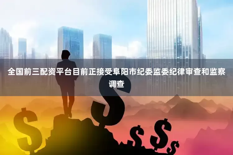 全国前三配资平台目前正接受阜阳市纪委监委纪律审查和监察调查