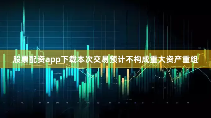 股票配资app下载本次交易预计不构成重大资产重组