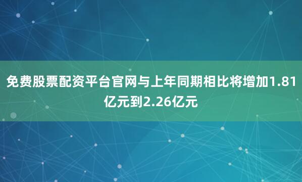 免费股票配资平台官网与上年同期相比将增加1.81亿元到2.26亿元