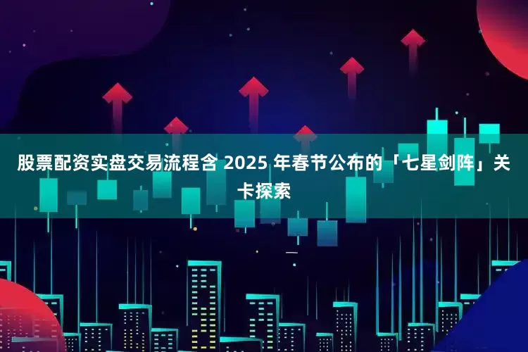 股票配资实盘交易流程含 2025 年春节公布的「七星剑阵」关卡探索