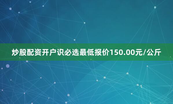 炒股配资开户识必选最低报价150.00元/公斤