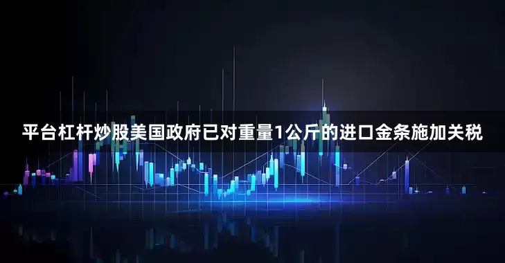 平台杠杆炒股美国政府已对重量1公斤的进口金条施加关税